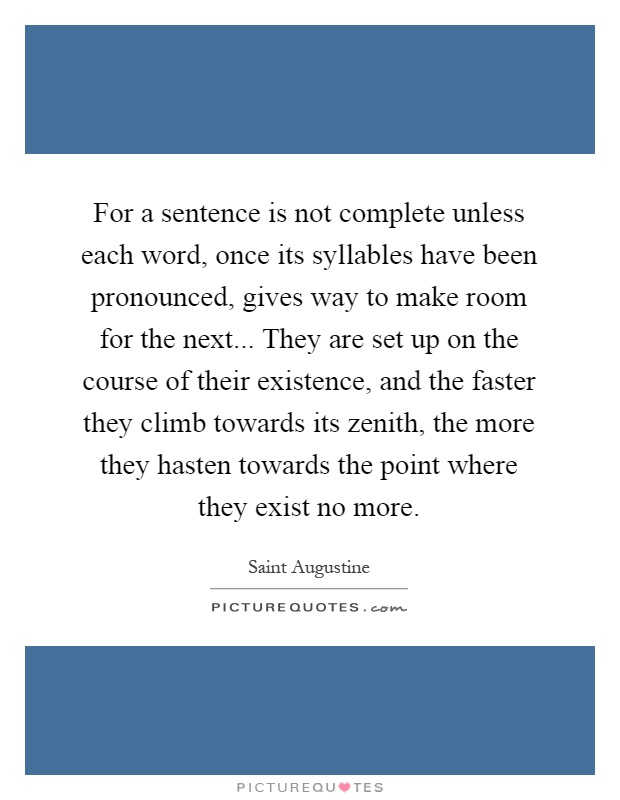 For a sentence is not complete unless each word, once its syllables have been pronounced, gives way to make room for the next... They are set up on the course of their existence, and the faster they climb towards its zenith, the more they hasten towards the point where they exist no more Picture Quote #1