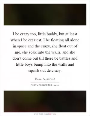 I be crazy too, little buddy, but at least when I be craziest, I be floating all alone in space and the crazy, she float out of me, she soak into the walls, and she don’t come out till there be battles and little boys bump into the walls and squish out de crazy Picture Quote #1