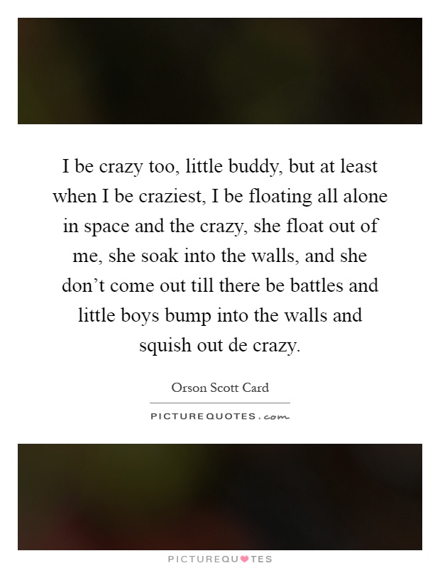 I be crazy too, little buddy, but at least when I be craziest, I be floating all alone in space and the crazy, she float out of me, she soak into the walls, and she don't come out till there be battles and little boys bump into the walls and squish out de crazy Picture Quote #1