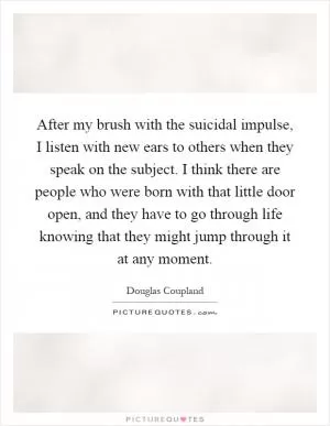 After my brush with the suicidal impulse, I listen with new ears to others when they speak on the subject. I think there are people who were born with that little door open, and they have to go through life knowing that they might jump through it at any moment Picture Quote #1