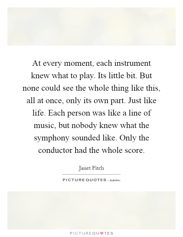 At every moment, each instrument knew what to play. Its little bit. But none could see the whole thing like this, all at once, only its own part. Just like life. Each person was like a line of music, but nobody knew what the symphony sounded like. Only the conductor had the whole score Picture Quote #1