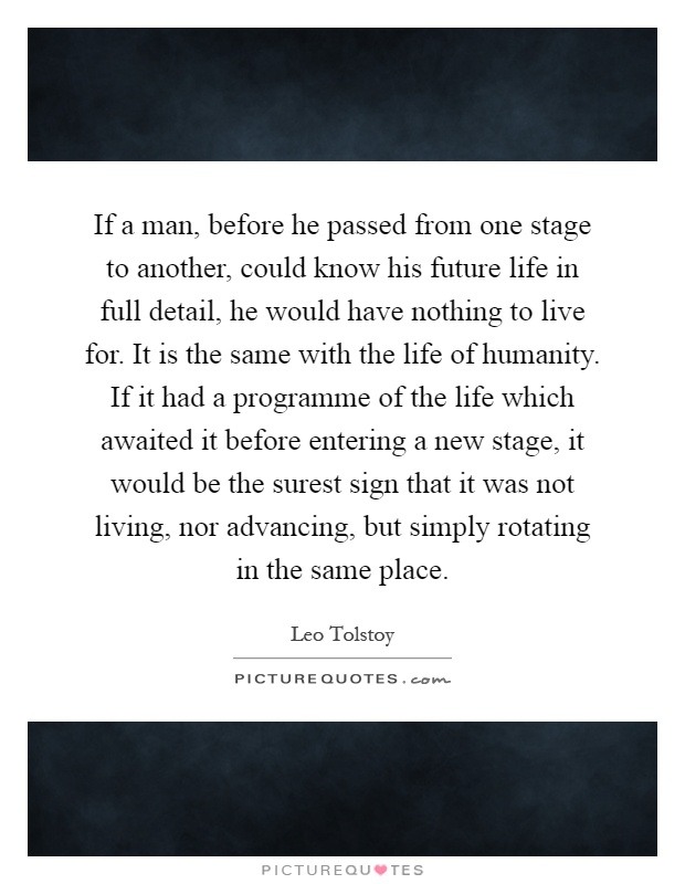 If a man, before he passed from one stage to another, could know his future life in full detail, he would have nothing to live for. It is the same with the life of humanity. If it had a programme of the life which awaited it before entering a new stage, it would be the surest sign that it was not living, nor advancing, but simply rotating in the same place Picture Quote #1