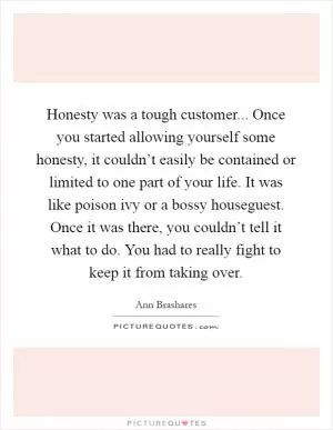Honesty was a tough customer... Once you started allowing yourself some honesty, it couldn’t easily be contained or limited to one part of your life. It was like poison ivy or a bossy houseguest. Once it was there, you couldn’t tell it what to do. You had to really fight to keep it from taking over Picture Quote #1