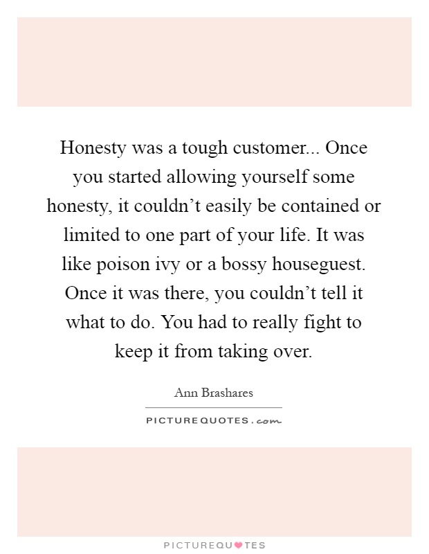 Honesty was a tough customer... Once you started allowing yourself some honesty, it couldn't easily be contained or limited to one part of your life. It was like poison ivy or a bossy houseguest. Once it was there, you couldn't tell it what to do. You had to really fight to keep it from taking over Picture Quote #1