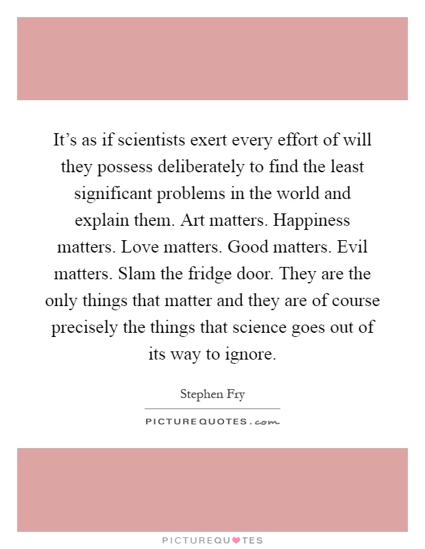 It’s as if scientists exert every effort of will they possess deliberately to find the least significant problems in the world and explain them. Art matters. Happiness matters. Love matters. Good matters. Evil matters. Slam the fridge door. They are the only things that matter and they are of course precisely the things that science goes out of its way to ignore Picture Quote #1