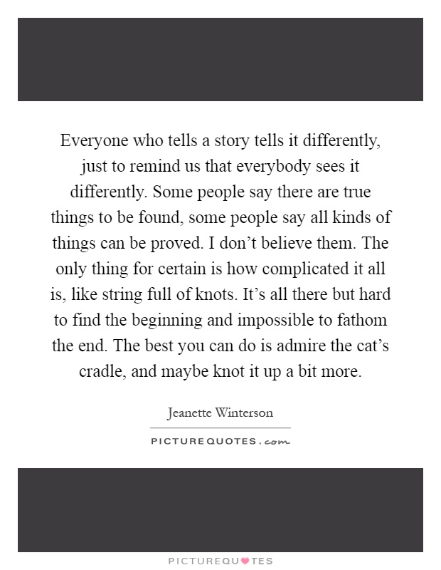 Everyone who tells a story tells it differently, just to remind us that everybody sees it differently. Some people say there are true things to be found, some people say all kinds of things can be proved. I don't believe them. The only thing for certain is how complicated it all is, like string full of knots. It's all there but hard to find the beginning and impossible to fathom the end. The best you can do is admire the cat's cradle, and maybe knot it up a bit more Picture Quote #1