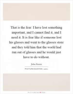 That is the fear: I have lost something important, and I cannot find it, and I need it. It is fear like if someone lost his glasses and went to the glasses store and they told him that the world had run out of glasses and he would just have to do without Picture Quote #1