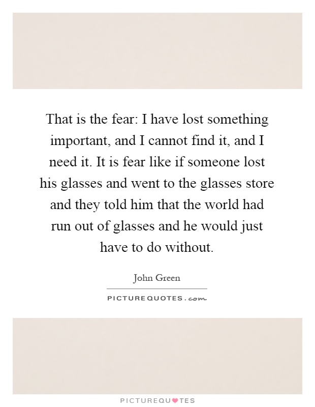 That is the fear: I have lost something important, and I cannot find it, and I need it. It is fear like if someone lost his glasses and went to the glasses store and they told him that the world had run out of glasses and he would just have to do without Picture Quote #1