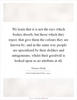 We learn that it is not the rays which bodies absorb, but those which they reject, that give them the colours they are known by; and in the same way people are specialized by their dislikes and antagonisms, whilst their goodwill is looked upon as no attribute at all Picture Quote #1