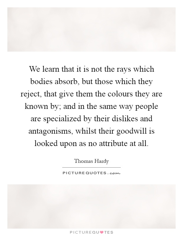We learn that it is not the rays which bodies absorb, but those which they reject, that give them the colours they are known by; and in the same way people are specialized by their dislikes and antagonisms, whilst their goodwill is looked upon as no attribute at all Picture Quote #1