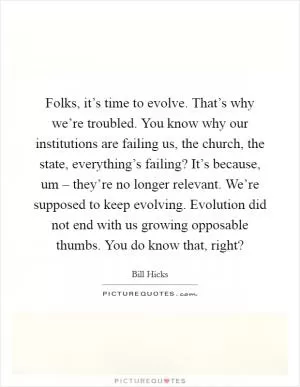 Folks, it’s time to evolve. That’s why we’re troubled. You know why our institutions are failing us, the church, the state, everything’s failing? It’s because, um – they’re no longer relevant. We’re supposed to keep evolving. Evolution did not end with us growing opposable thumbs. You do know that, right? Picture Quote #1