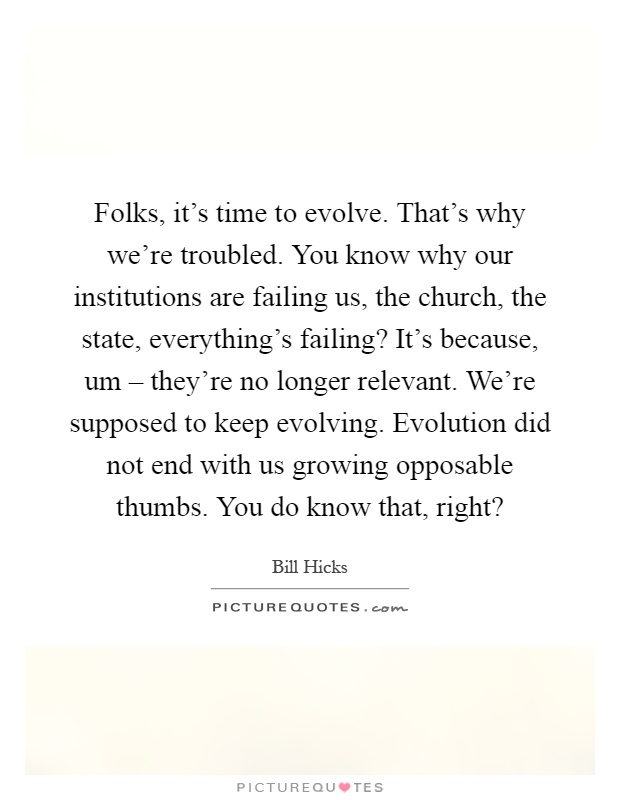 Folks, it's time to evolve. That's why we're troubled. You know why our institutions are failing us, the church, the state, everything's failing? It's because, um – they're no longer relevant. We're supposed to keep evolving. Evolution did not end with us growing opposable thumbs. You do know that, right? Picture Quote #1