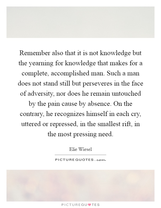 Remember also that it is not knowledge but the yearning for knowledge that makes for a complete, accomplished man. Such a man does not stand still but perseveres in the face of adversity, nor does he remain untouched by the pain cause by absence. On the contrary, he recognizes himself in each cry, uttered or repressed, in the smallest rift, in the most pressing need Picture Quote #1