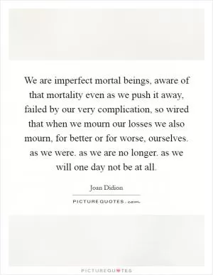 We are imperfect mortal beings, aware of that mortality even as we push it away, failed by our very complication, so wired that when we mourn our losses we also mourn, for better or for worse, ourselves. as we were. as we are no longer. as we will one day not be at all Picture Quote #1