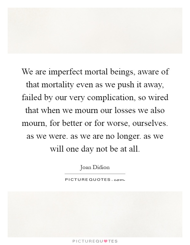 We are imperfect mortal beings, aware of that mortality even as we push it away, failed by our very complication, so wired that when we mourn our losses we also mourn, for better or for worse, ourselves. as we were. as we are no longer. as we will one day not be at all Picture Quote #1