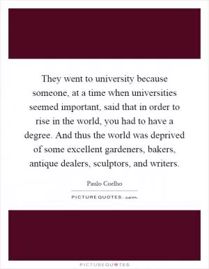 They went to university because someone, at a time when universities seemed important, said that in order to rise in the world, you had to have a degree. And thus the world was deprived of some excellent gardeners, bakers, antique dealers, sculptors, and writers Picture Quote #1