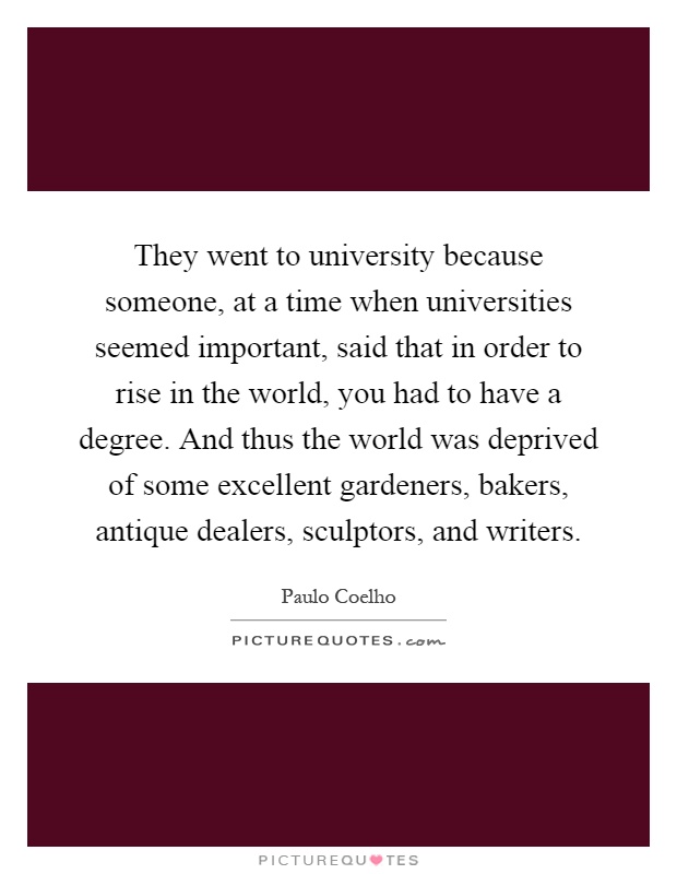 They went to university because someone, at a time when universities seemed important, said that in order to rise in the world, you had to have a degree. And thus the world was deprived of some excellent gardeners, bakers, antique dealers, sculptors, and writers Picture Quote #1