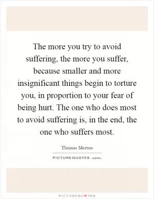 The more you try to avoid suffering, the more you suffer, because smaller and more insignificant things begin to torture you, in proportion to your fear of being hurt. The one who does most to avoid suffering is, in the end, the one who suffers most Picture Quote #1