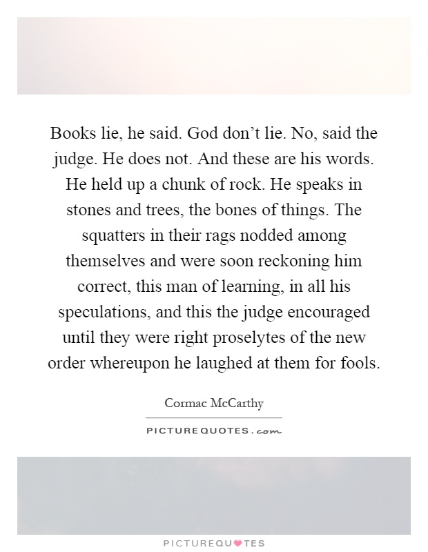 Books lie, he said. God don't lie. No, said the judge. He does not. And these are his words. He held up a chunk of rock. He speaks in stones and trees, the bones of things. The squatters in their rags nodded among themselves and were soon reckoning him correct, this man of learning, in all his speculations, and this the judge encouraged until they were right proselytes of the new order whereupon he laughed at them for fools Picture Quote #1