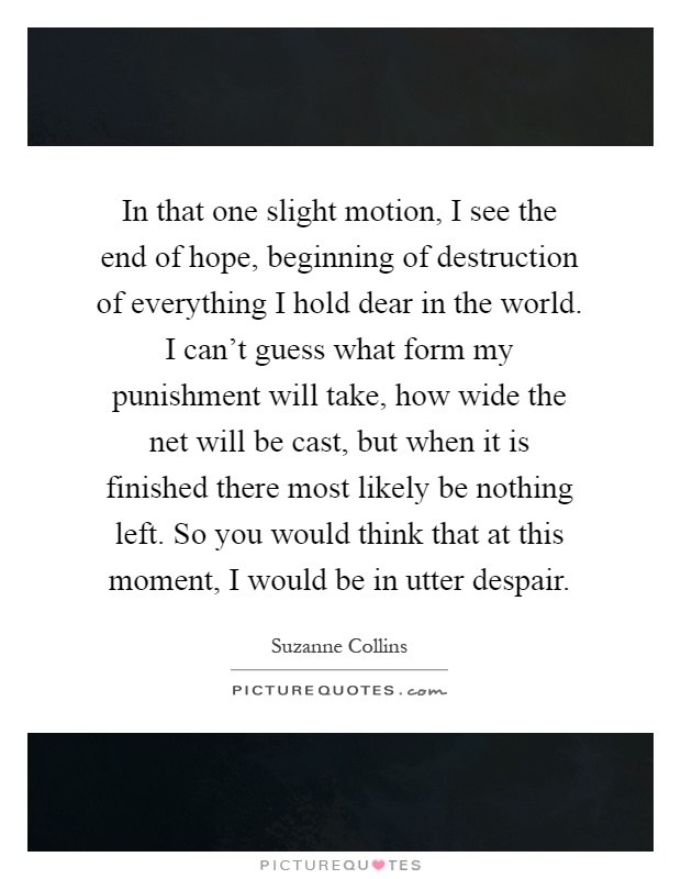 In that one slight motion, I see the end of hope, beginning of destruction of everything I hold dear in the world. I can't guess what form my punishment will take, how wide the net will be cast, but when it is finished there most likely be nothing left. So you would think that at this moment, I would be in utter despair Picture Quote #1