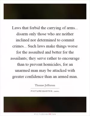 Laws that forbid the carrying of arms... disarm only those who are neither inclined nor determined to commit crimes... Such laws make things worse for the assaulted and better for the assailants; they serve rather to encourage than to prevent homicides, for an unarmed man may be attacked with greater confidence than an armed man Picture Quote #1