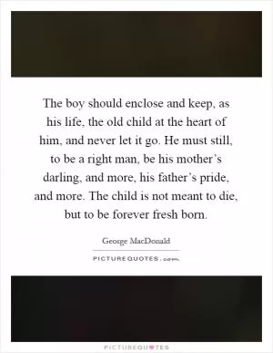 The boy should enclose and keep, as his life, the old child at the heart of him, and never let it go. He must still, to be a right man, be his mother’s darling, and more, his father’s pride, and more. The child is not meant to die, but to be forever fresh born Picture Quote #1