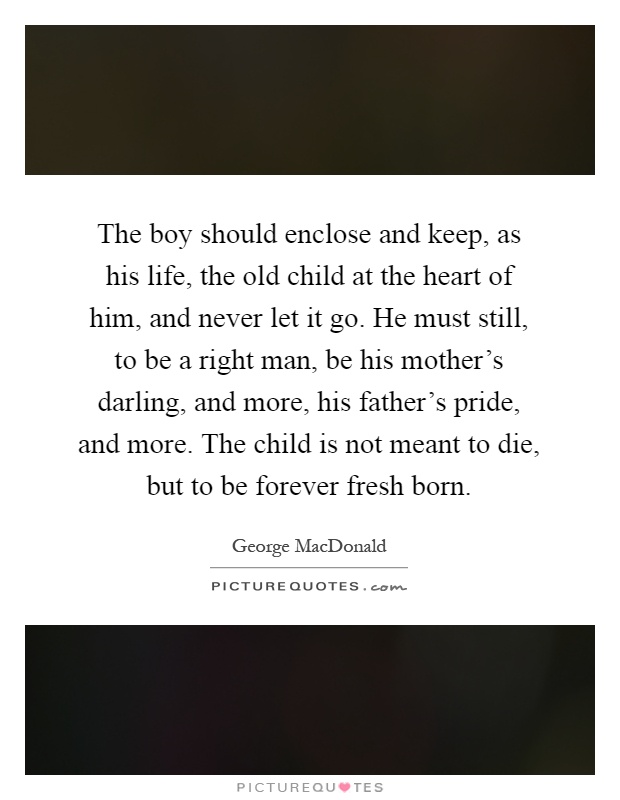 The boy should enclose and keep, as his life, the old child at the heart of him, and never let it go. He must still, to be a right man, be his mother's darling, and more, his father's pride, and more. The child is not meant to die, but to be forever fresh born Picture Quote #1