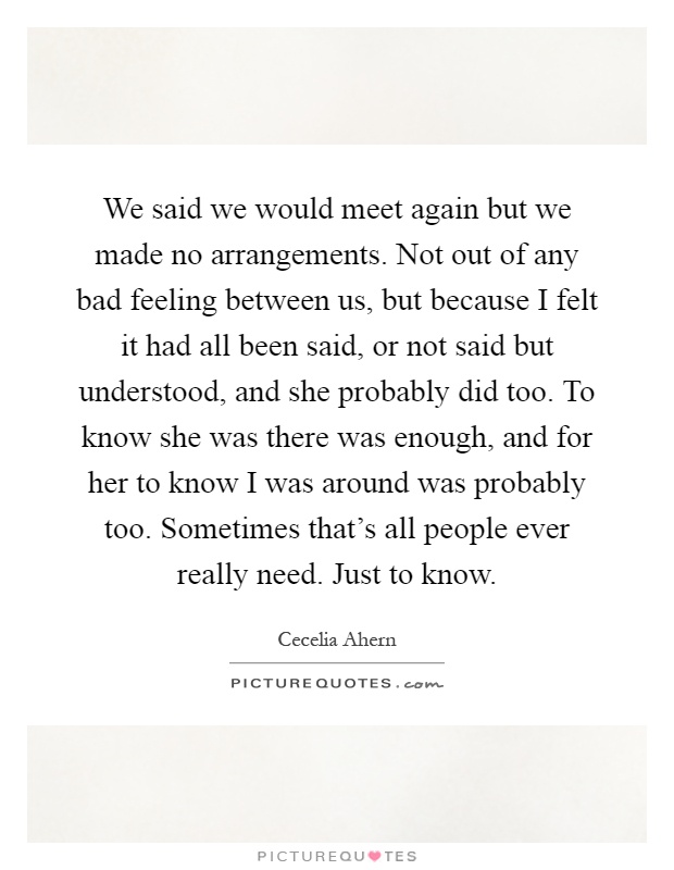 We said we would meet again but we made no arrangements. Not out of any bad feeling between us, but because I felt it had all been said, or not said but understood, and she probably did too. To know she was there was enough, and for her to know I was around was probably too. Sometimes that's all people ever really need. Just to know Picture Quote #1