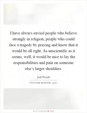 I have always envied people who believe strongly in religion, people who could face a tragedy by praying and know that it would be all right. As unscientific as it seems, well, it would be nice to lay the responsibilities and pain on someone else’s larger shoulders Picture Quote #1