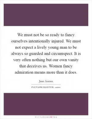 We must not be so ready to fancy ourselves intentionally injured. We must not expect a lively young man to be always so guarded and circumspect. It is very often nothing but our own vanity that deceives us. Women fancy admiration means more than it does Picture Quote #1