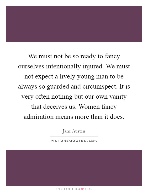 We must not be so ready to fancy ourselves intentionally injured. We must not expect a lively young man to be always so guarded and circumspect. It is very often nothing but our own vanity that deceives us. Women fancy admiration means more than it does Picture Quote #1