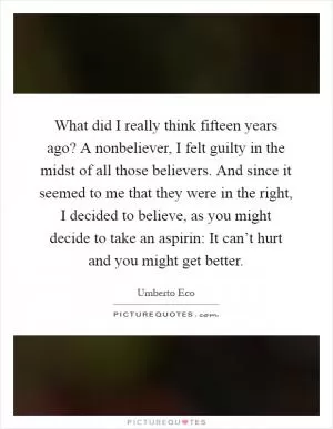 What did I really think fifteen years ago? A nonbeliever, I felt guilty in the midst of all those believers. And since it seemed to me that they were in the right, I decided to believe, as you might decide to take an aspirin: It can’t hurt and you might get better Picture Quote #1