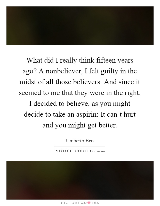 What did I really think fifteen years ago? A nonbeliever, I felt guilty in the midst of all those believers. And since it seemed to me that they were in the right, I decided to believe, as you might decide to take an aspirin: It can't hurt and you might get better Picture Quote #1