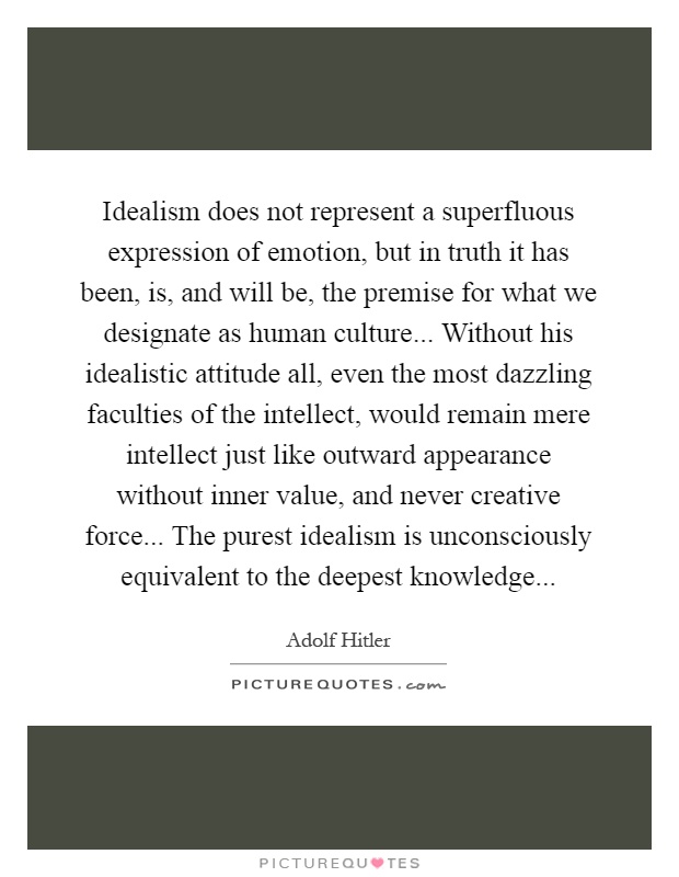 Idealism does not represent a superfluous expression of emotion, but in truth it has been, is, and will be, the premise for what we designate as human culture... Without his idealistic attitude all, even the most dazzling faculties of the intellect, would remain mere intellect just like outward appearance without inner value, and never creative force... The purest idealism is unconsciously equivalent to the deepest knowledge Picture Quote #1