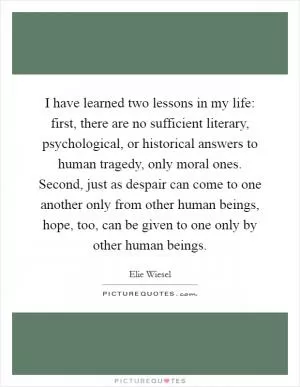 I have learned two lessons in my life: first, there are no sufficient literary, psychological, or historical answers to human tragedy, only moral ones. Second, just as despair can come to one another only from other human beings, hope, too, can be given to one only by other human beings Picture Quote #1