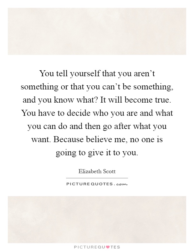 You tell yourself that you aren't something or that you can't be something, and you know what? It will become true. You have to decide who you are and what you can do and then go after what you want. Because believe me, no one is going to give it to you Picture Quote #1