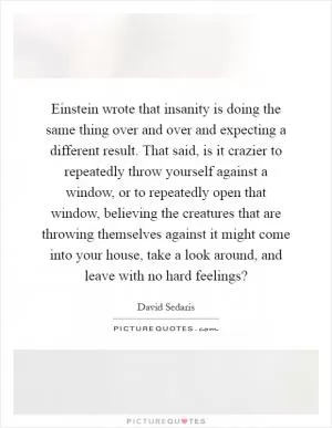 Einstein wrote that insanity is doing the same thing over and over and expecting a different result. That said, is it crazier to repeatedly throw yourself against a window, or to repeatedly open that window, believing the creatures that are throwing themselves against it might come into your house, take a look around, and leave with no hard feelings? Picture Quote #1