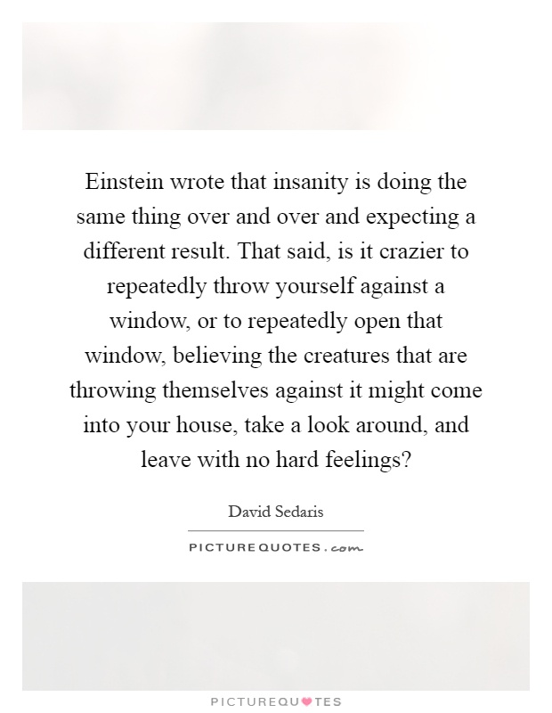 Einstein wrote that insanity is doing the same thing over and over and expecting a different result. That said, is it crazier to repeatedly throw yourself against a window, or to repeatedly open that window, believing the creatures that are throwing themselves against it might come into your house, take a look around, and leave with no hard feelings? Picture Quote #1