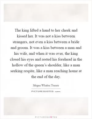 The king lifted a hand to her cheek and kissed her. It was not a kiss between strangers, not even a kiss between a bride and groom. It was a kiss between a man and his wife, and when it was over, the king closed his eyes and rested his forehead in the hollow of the queen’s shoulder, like a man seeking respite, like a man reaching home at the end of the day Picture Quote #1
