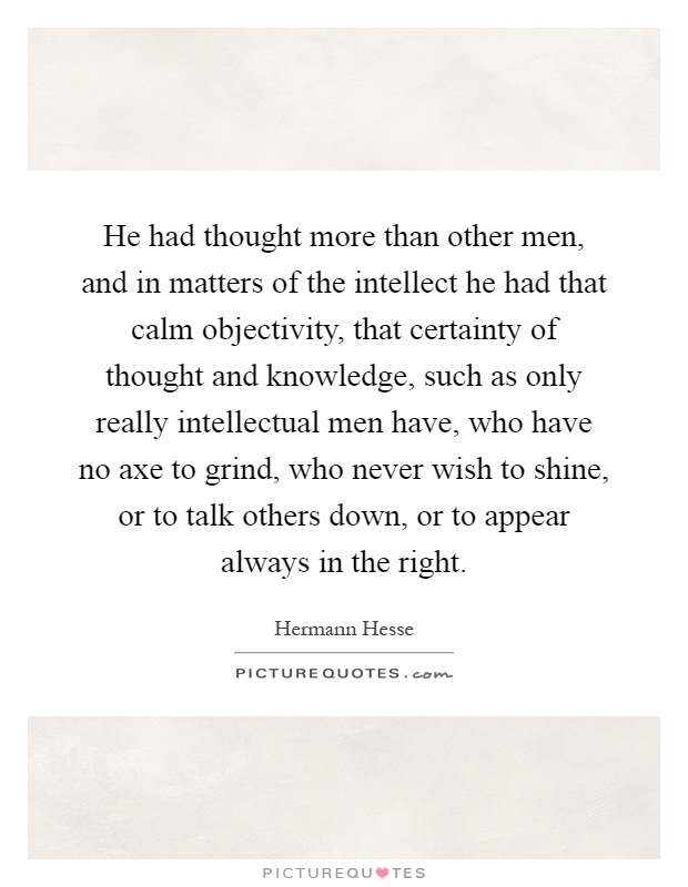 He had thought more than other men, and in matters of the intellect he had that calm objectivity, that certainty of thought and knowledge, such as only really intellectual men have, who have no axe to grind, who never wish to shine, or to talk others down, or to appear always in the right Picture Quote #1