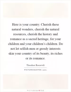 Here is your country. Cherish these natural wonders, cherish the natural resources, cherish the history and romance as a sacred heritage, for your children and your children’s children. Do not let selfish men or greedy interests skin your country of its beauty, its riches or its romance Picture Quote #1