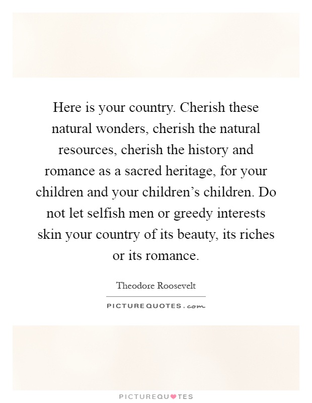 Here is your country. Cherish these natural wonders, cherish the natural resources, cherish the history and romance as a sacred heritage, for your children and your children's children. Do not let selfish men or greedy interests skin your country of its beauty, its riches or its romance Picture Quote #1