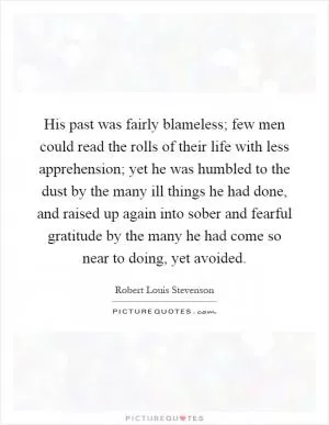 His past was fairly blameless; few men could read the rolls of their life with less apprehension; yet he was humbled to the dust by the many ill things he had done, and raised up again into sober and fearful gratitude by the many he had come so near to doing, yet avoided Picture Quote #1