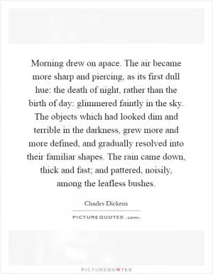 Morning drew on apace. The air became more sharp and piercing, as its first dull hue: the death of night, rather than the birth of day: glimmered faintly in the sky. The objects which had looked dim and terrible in the darkness, grew more and more defined, and gradually resolved into their familiar shapes. The rain came down, thick and fast; and pattered, noisily, among the leafless bushes Picture Quote #1