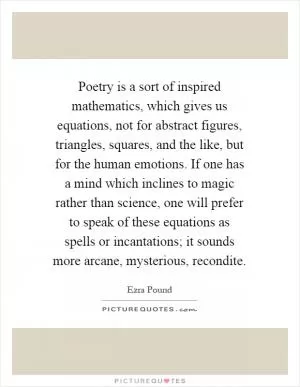 Poetry is a sort of inspired mathematics, which gives us equations, not for abstract figures, triangles, squares, and the like, but for the human emotions. If one has a mind which inclines to magic rather than science, one will prefer to speak of these equations as spells or incantations; it sounds more arcane, mysterious, recondite Picture Quote #1