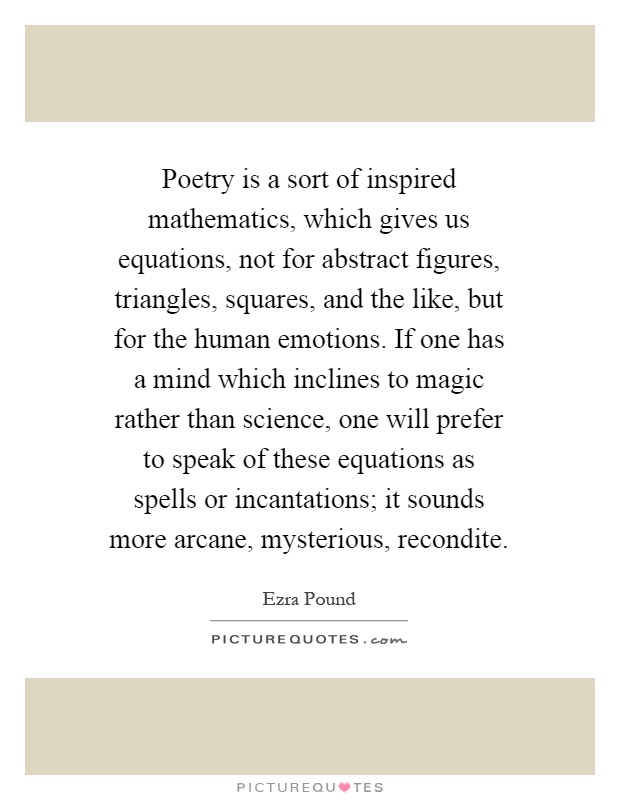 Poetry is a sort of inspired mathematics, which gives us equations, not for abstract figures, triangles, squares, and the like, but for the human emotions. If one has a mind which inclines to magic rather than science, one will prefer to speak of these equations as spells or incantations; it sounds more arcane, mysterious, recondite Picture Quote #1