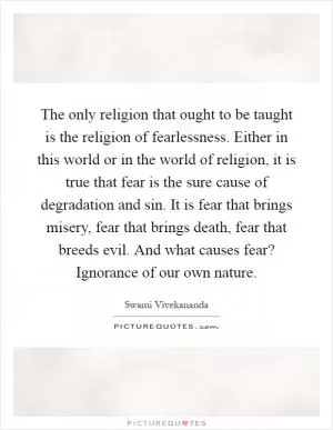 The only religion that ought to be taught is the religion of fearlessness. Either in this world or in the world of religion, it is true that fear is the sure cause of degradation and sin. It is fear that brings misery, fear that brings death, fear that breeds evil. And what causes fear? Ignorance of our own nature Picture Quote #1