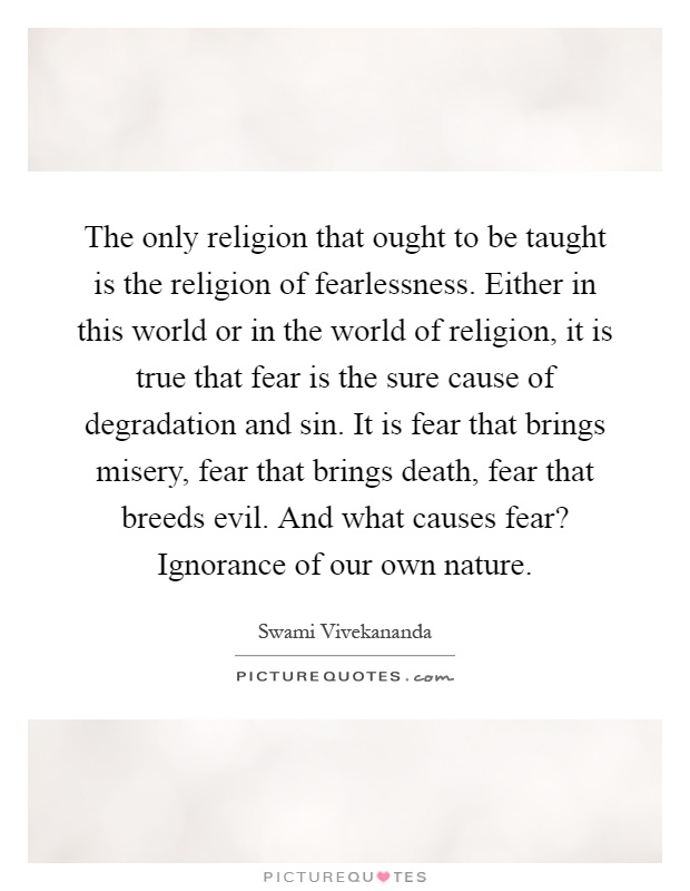 The only religion that ought to be taught is the religion of fearlessness. Either in this world or in the world of religion, it is true that fear is the sure cause of degradation and sin. It is fear that brings misery, fear that brings death, fear that breeds evil. And what causes fear? Ignorance of our own nature Picture Quote #1