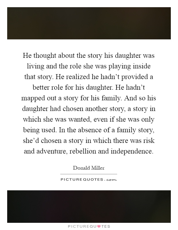 He thought about the story his daughter was living and the role she was playing inside that story. He realized he hadn't provided a better role for his daughter. He hadn't mapped out a story for his family. And so his daughter had chosen another story, a story in which she was wanted, even if she was only being used. In the absence of a family story, she'd chosen a story in which there was risk and adventure, rebellion and independence Picture Quote #1