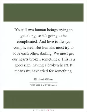 It’s still two human beings trying to get along, so it’s going to be complicated. And love is always complicated. But humans must try to love each other, darling. We must get our hearts broken sometimes. This is a good sign, having a broken heart. It means we have tried for something Picture Quote #1